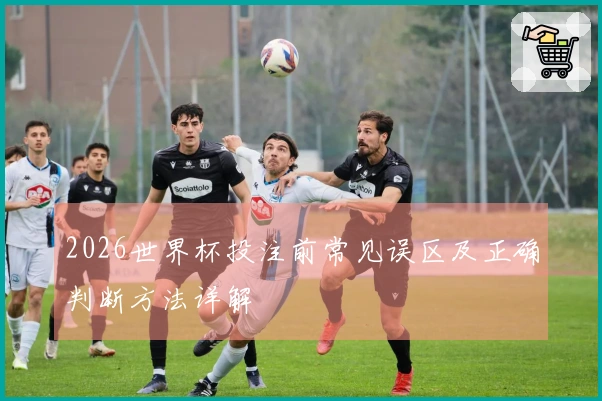 2026世界杯投注前常见误区及正确判断方法详解