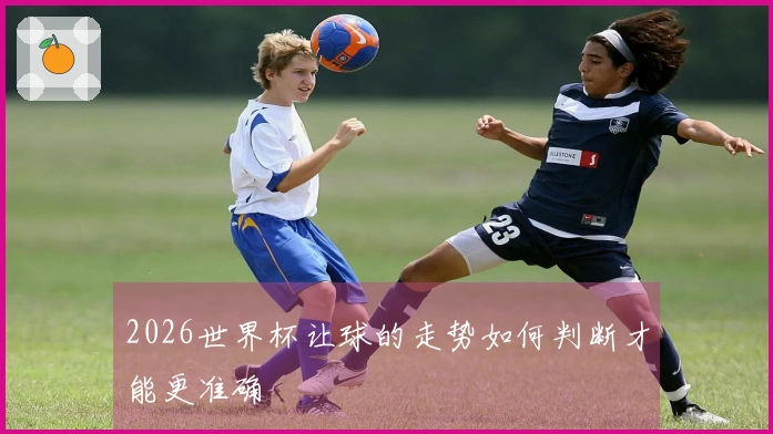 2026世界杯让球的走势如何判断才能更准确
